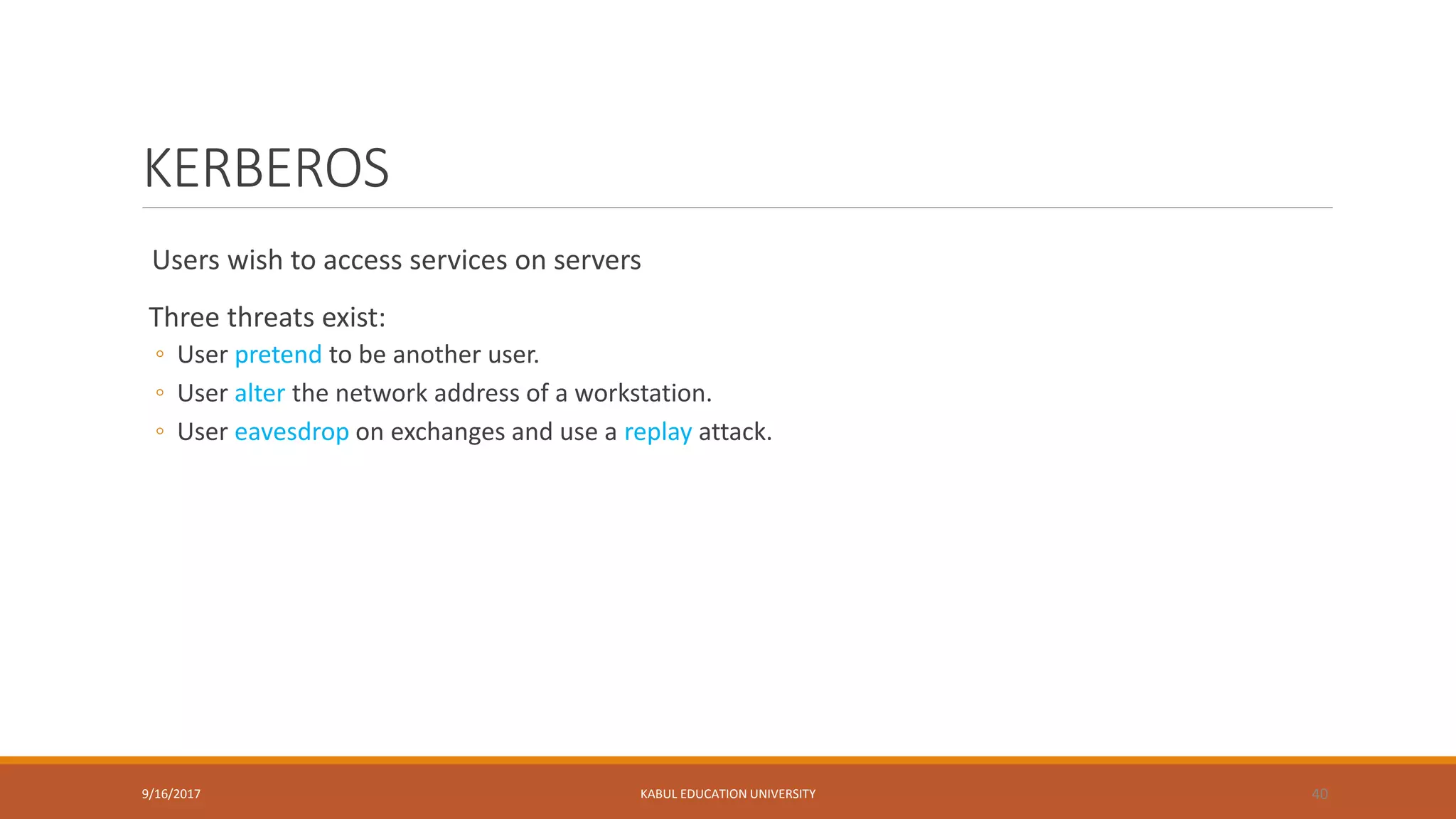 KERBEROS
Users wish to access services on servers
Three threats exist:
◦ User pretend to be another user.
◦ User alter the network address of a workstation.
◦ User eavesdrop on exchanges and use a replay attack.
9/16/2017 KABUL EDUCATION UNIVERSITY 40
 