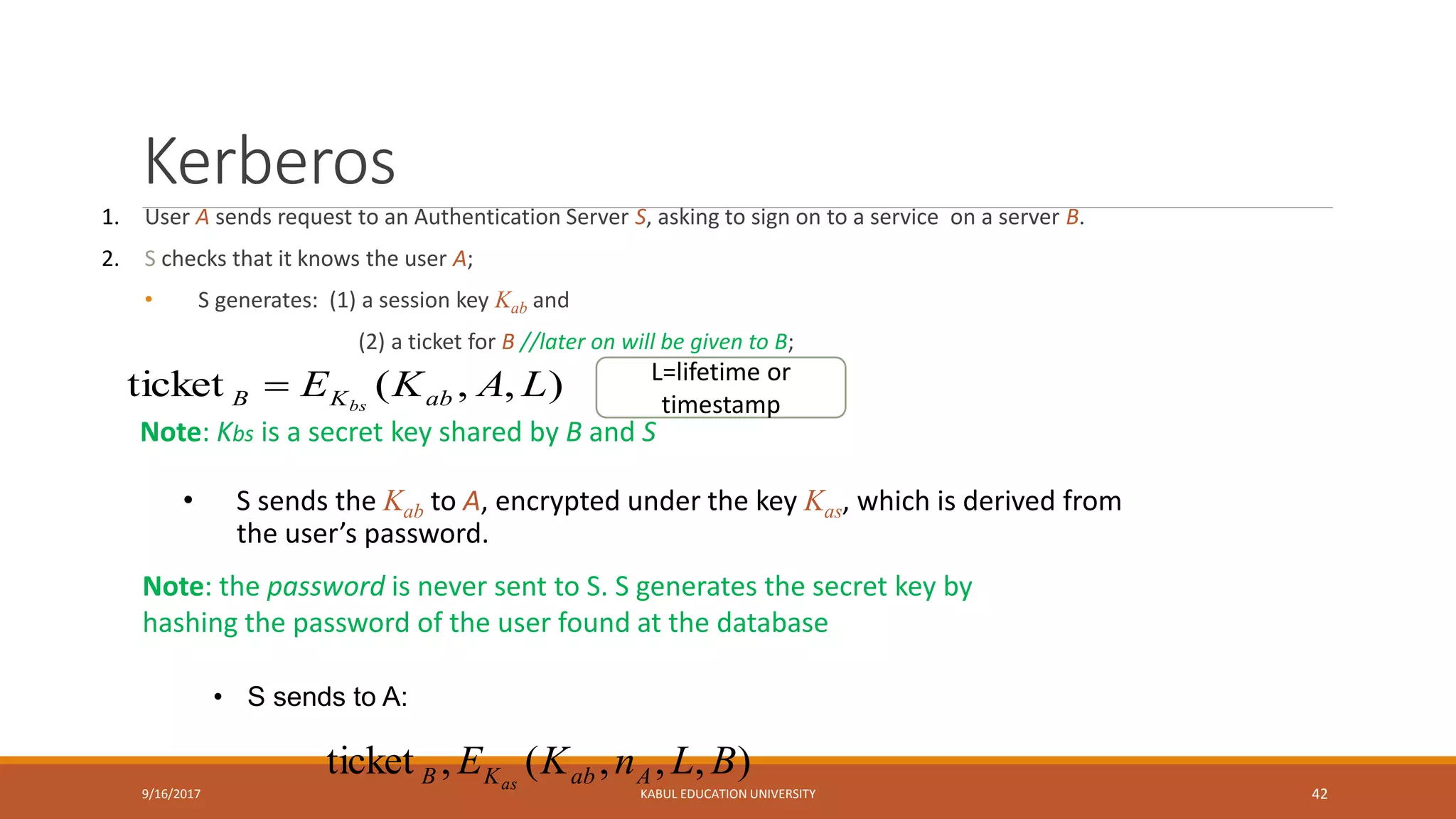 Kerberos
1. User A sends request to an Authentication Server S, asking to sign on to a service on a server B.
2. S checks that it knows the user A;
• S generates: (1) a session key Kab and
(2) a ticket for B //later on will be given to B;
9/16/2017 KABUL EDUCATION UNIVERSITY 42
Note: the password is never sent to S. S generates the secret key by
hashing the password of the user found at the database
),,,(,ticket BLnKE AabKB as
),,(ticket LAKE abKB bs

Note: Kbs is a secret key shared by B and S
• S sends the Kab to A, encrypted under the key Kas, which is derived from
the user’s password.
• S sends to A:
L=lifetime or
timestamp
 