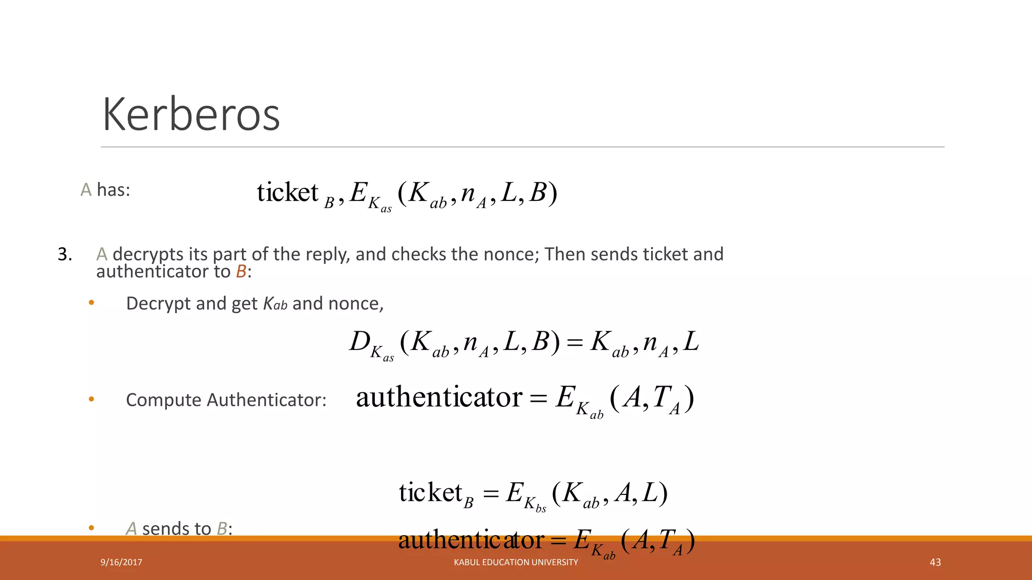 Kerberos
A has:
3. A decrypts its part of the reply, and checks the nonce; Then sends ticket and
authenticator to B:
• Decrypt and get Kab and nonce,
• Compute Authenticator:
• A sends to B:
9/16/2017 KABUL EDUCATION UNIVERSITY 43
),,,(,ticket BLnKE AabKB as
),(torauthentica
),,(ticket
AK
abKB
TAE
LAKE
ab
bs


LnKBLnKD AabAabKas
,,),,,( 
),(torauthentica AK TAE ab

 