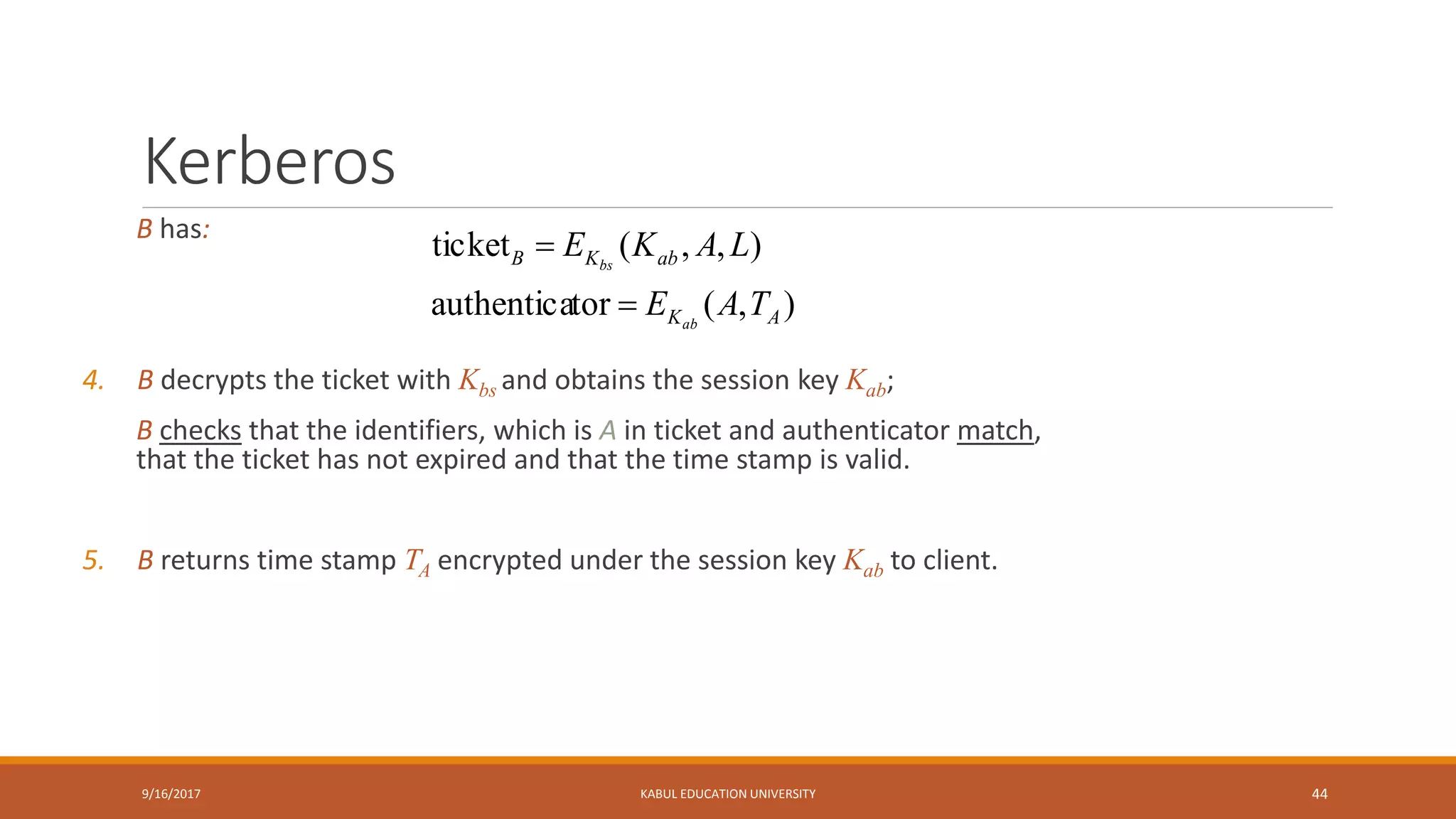 Kerberos
B has:
4. B decrypts the ticket with Kbs and obtains the session key Kab;
B checks that the identifiers, which is A in ticket and authenticator match,
that the ticket has not expired and that the time stamp is valid.
5. B returns time stamp TA encrypted under the session key Kab to client.
9/16/2017 KABUL EDUCATION UNIVERSITY 44
),(torauthentica
),,(ticket
AK
abKB
TAE
LAKE
ab
bs


 