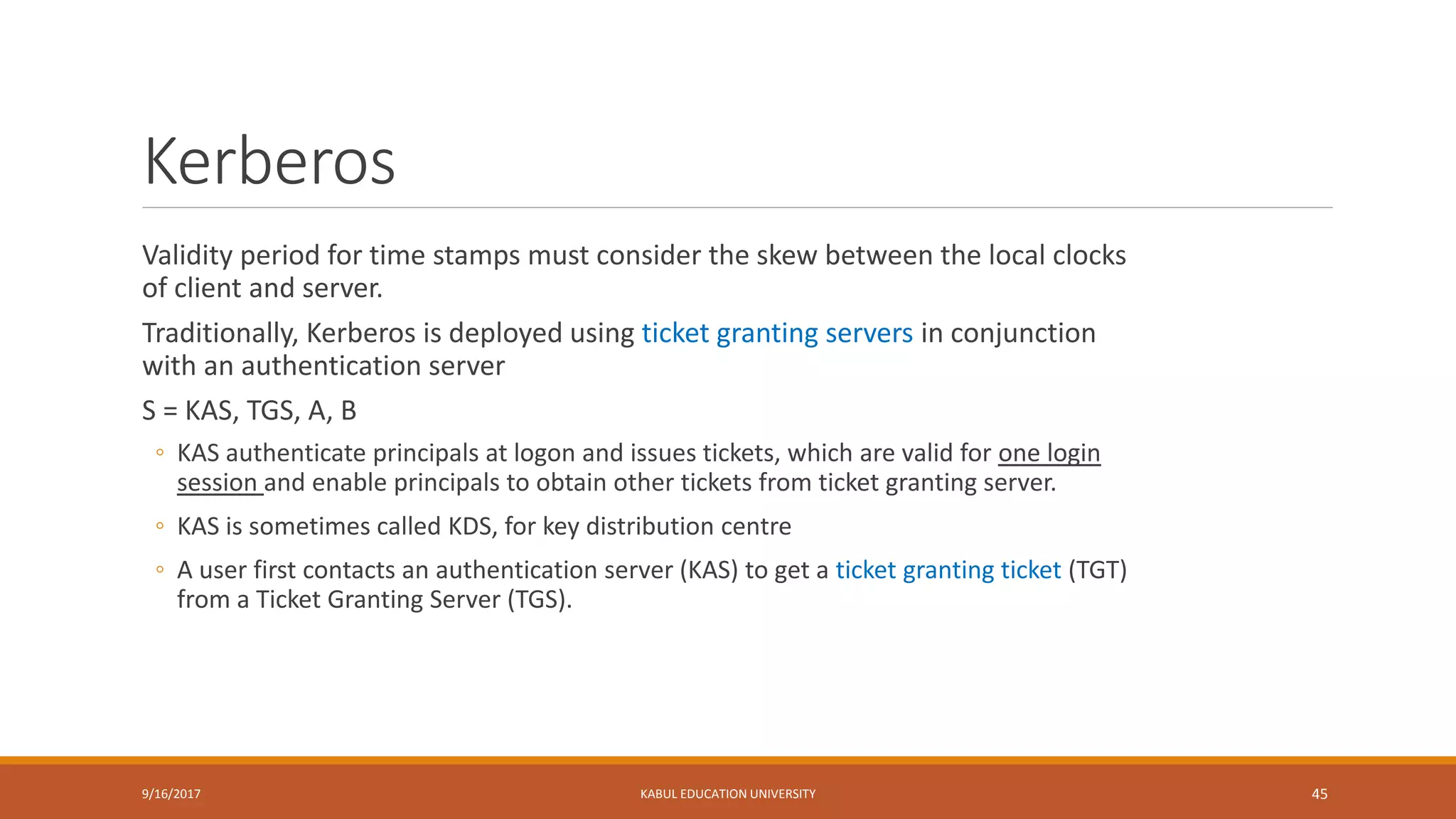 Kerberos
Validity period for time stamps must consider the skew between the local clocks
of client and server.
Traditionally, Kerberos is deployed using ticket granting servers in conjunction
with an authentication server
S = KAS, TGS, A, B
◦ KAS authenticate principals at logon and issues tickets, which are valid for one login
session and enable principals to obtain other tickets from ticket granting server.
◦ KAS is sometimes called KDS, for key distribution centre
◦ A user first contacts an authentication server (KAS) to get a ticket granting ticket (TGT)
from a Ticket Granting Server (TGS).
9/16/2017 KABUL EDUCATION UNIVERSITY 45
 