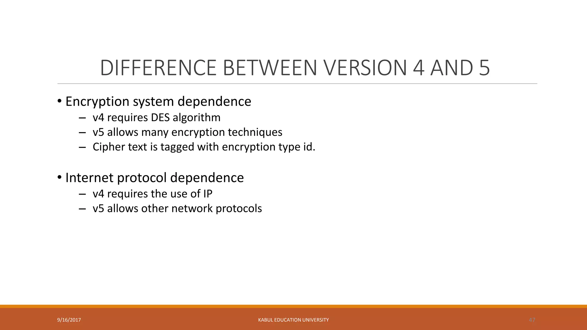 DIFFERENCE BETWEEN VERSION 4 AND 5
9/16/2017 KABUL EDUCATION UNIVERSITY 47
• Encryption system dependence
– v4 requires DES algorithm
– v5 allows many encryption techniques
– Cipher text is tagged with encryption type id.
• Internet protocol dependence
– v4 requires the use of IP
– v5 allows other network protocols
 