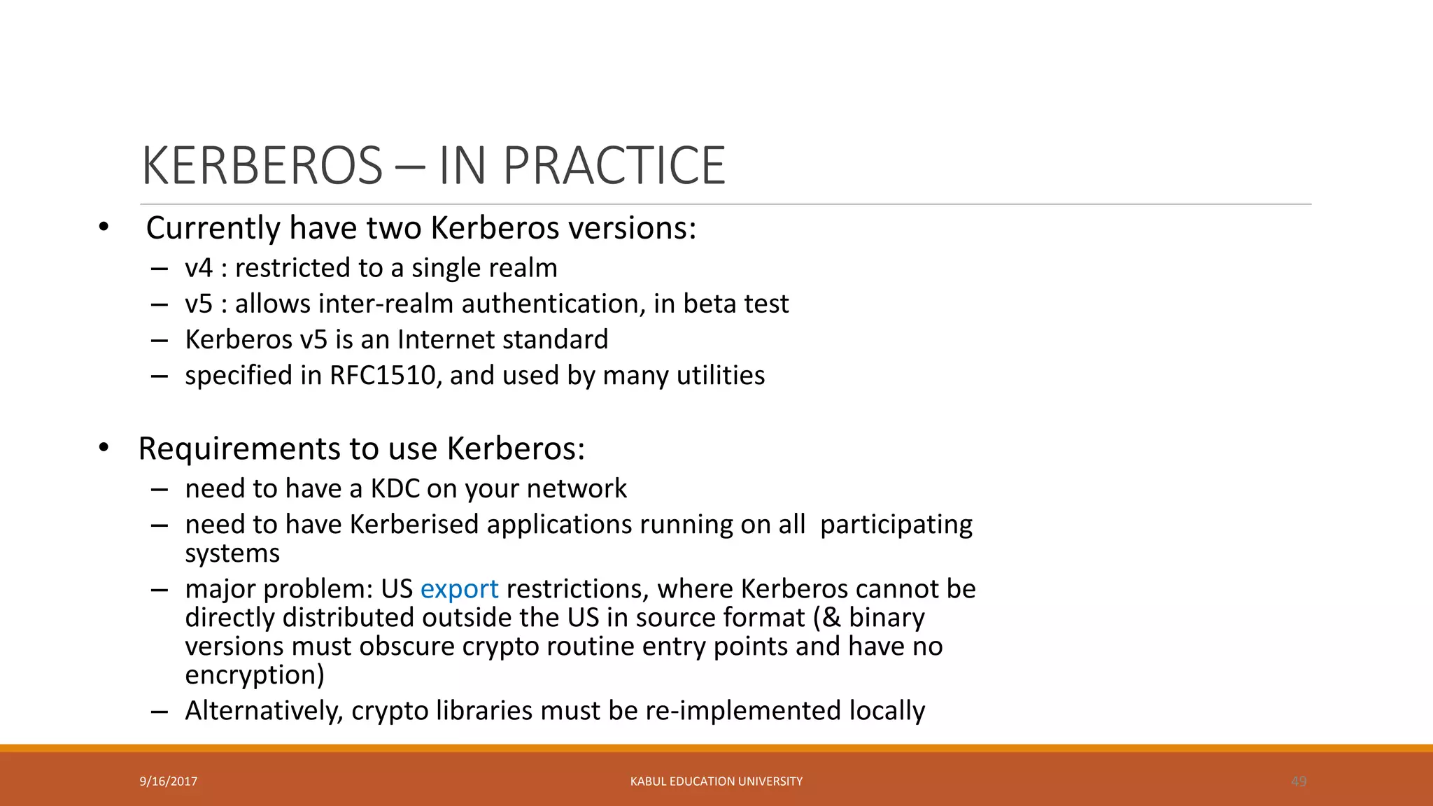 KERBEROS – IN PRACTICE
9/16/2017 KABUL EDUCATION UNIVERSITY 49
• Currently have two Kerberos versions:
– v4 : restricted to a single realm
– v5 : allows inter-realm authentication, in beta test
– Kerberos v5 is an Internet standard
– specified in RFC1510, and used by many utilities
• Requirements to use Kerberos:
– need to have a KDC on your network
– need to have Kerberised applications running on all participating
systems
– major problem: US export restrictions, where Kerberos cannot be
directly distributed outside the US in source format (& binary
versions must obscure crypto routine entry points and have no
encryption)
– Alternatively, crypto libraries must be re-implemented locally
 