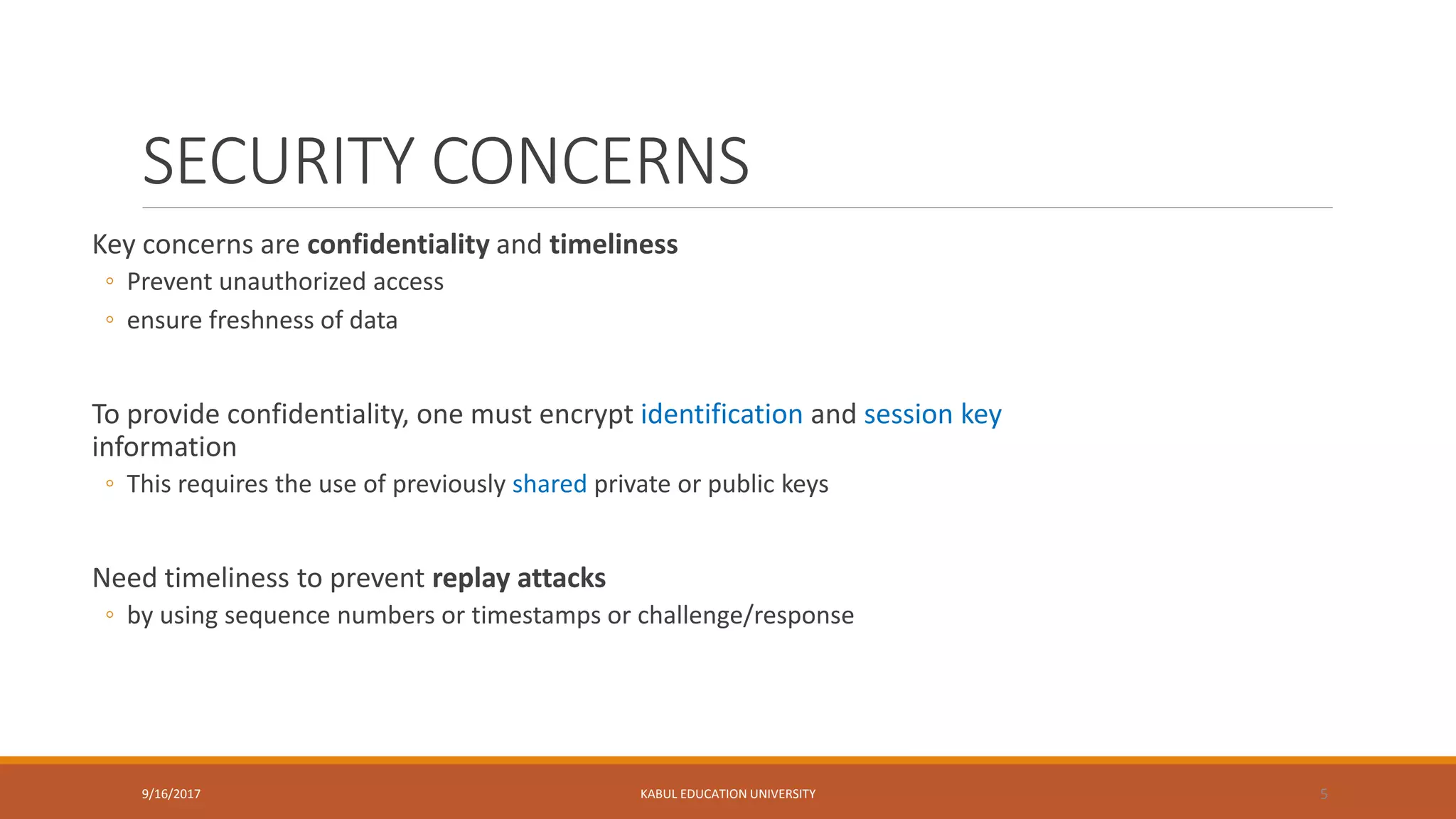 SECURITY CONCERNS
Key concerns are confidentiality and timeliness
◦ Prevent unauthorized access
◦ ensure freshness of data
To provide confidentiality, one must encrypt identification and session key
information
◦ This requires the use of previously shared private or public keys
Need timeliness to prevent replay attacks
◦ by using sequence numbers or timestamps or challenge/response
9/16/2017 KABUL EDUCATION UNIVERSITY 5
 