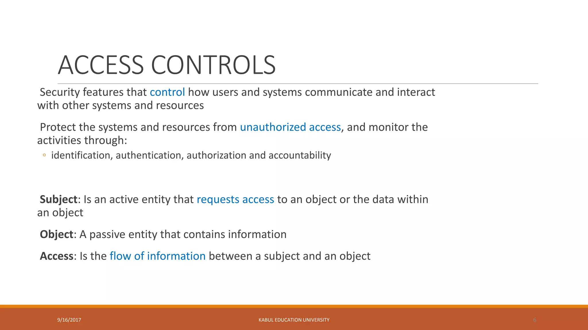 ACCESS CONTROLS
Security features that control how users and systems communicate and interact
with other systems and resources
Protect the systems and resources from unauthorized access, and monitor the
activities through:
◦ identification, authentication, authorization and accountability
Subject: Is an active entity that requests access to an object or the data within
an object
Object: A passive entity that contains information
Access: Is the flow of information between a subject and an object
9/16/2017 KABUL EDUCATION UNIVERSITY 6
 