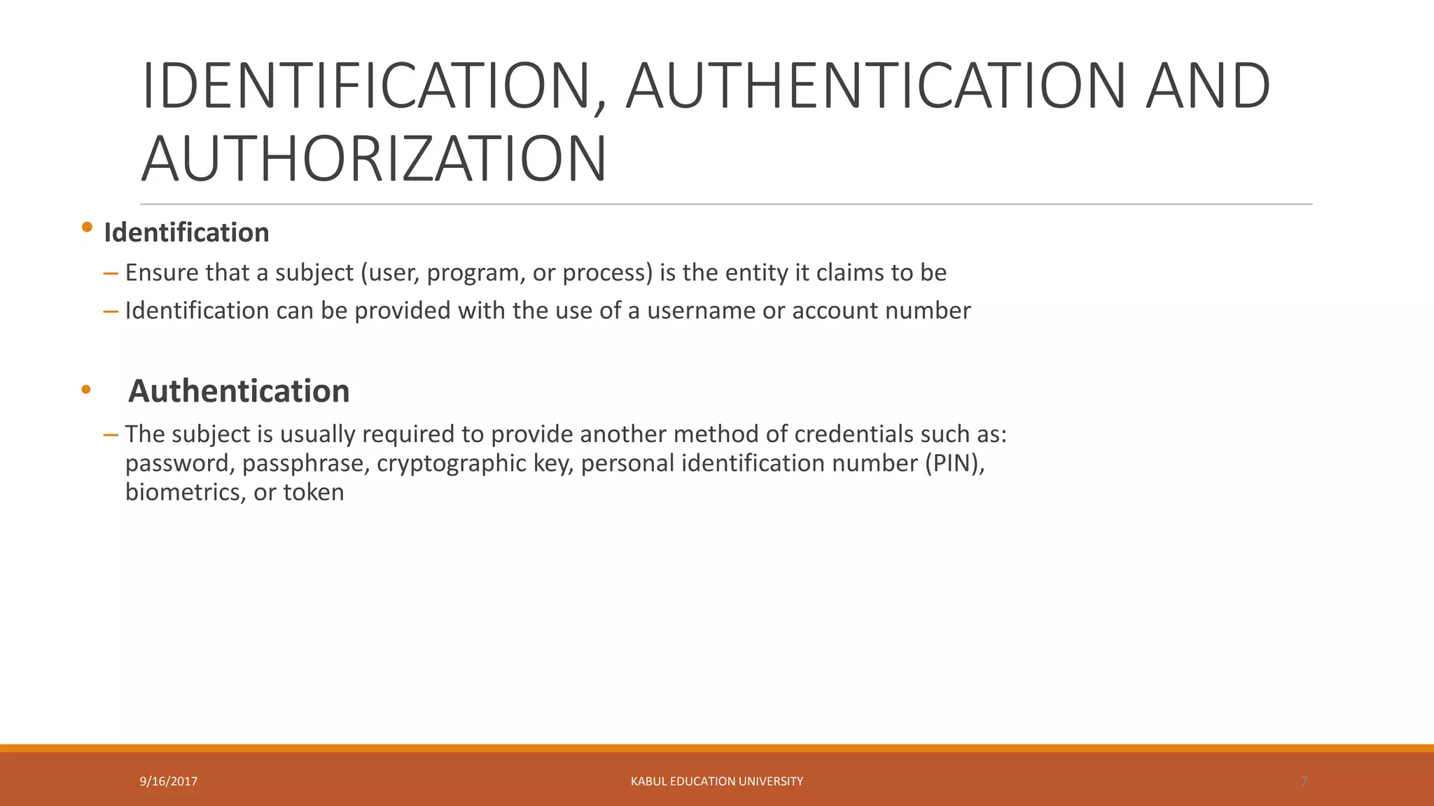IDENTIFICATION, AUTHENTICATION AND
AUTHORIZATION
• Identification
– Ensure that a subject (user, program, or process) is the entity it claims to be
– Identification can be provided with the use of a username or account number
• Authentication
– The subject is usually required to provide another method of credentials such as:
password, passphrase, cryptographic key, personal identification number (PIN),
biometrics, or token
9/16/2017 KABUL EDUCATION UNIVERSITY 7
 