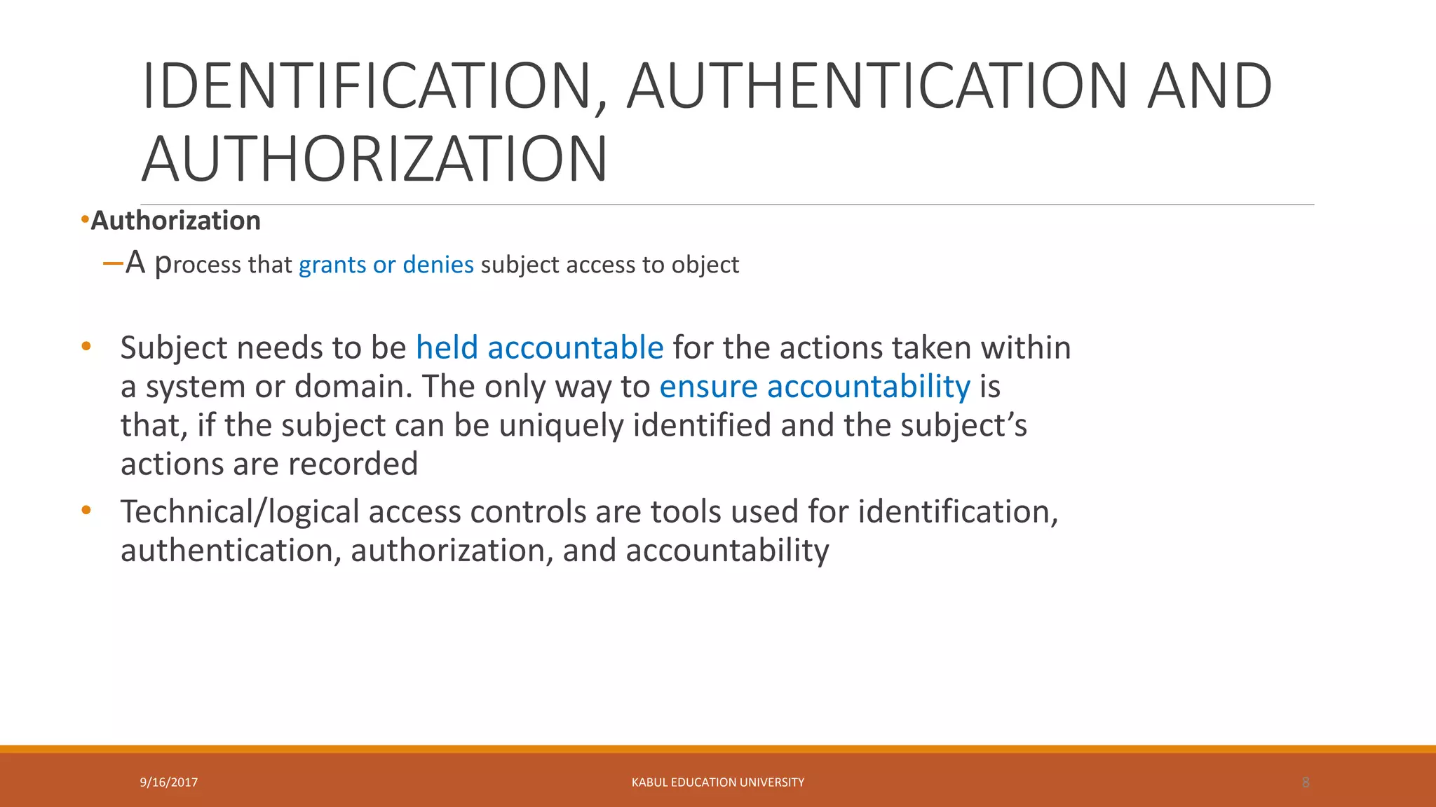 IDENTIFICATION, AUTHENTICATION AND
AUTHORIZATION
•Authorization
–A process that grants or denies subject access to object
• Subject needs to be held accountable for the actions taken within
a system or domain. The only way to ensure accountability is
that, if the subject can be uniquely identified and the subject’s
actions are recorded
• Technical/logical access controls are tools used for identification,
authentication, authorization, and accountability
9/16/2017 KABUL EDUCATION UNIVERSITY 8
 
