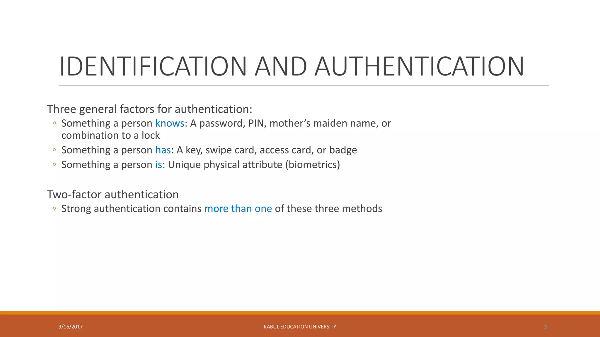 IDENTIFICATION AND AUTHENTICATION
Three general factors for authentication:
◦ Something a person knows: A password, PIN, mother’s maiden name, or
combination to a lock
◦ Something a person has: A key, swipe card, access card, or badge
◦ Something a person is: Unique physical attribute (biometrics)
Two-factor authentication
◦ Strong authentication contains more than one of these three methods
9/16/2017 KABUL EDUCATION UNIVERSITY 9
 