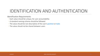 IDENTIFICATION AND AUTHENTICATION
Identification Requirements
◦ Each value should be unique, for user accountability
◦ A standard naming scheme should be followed
◦ The value should be non-descriptive of the user’s position or tasks
◦ The value should not be shared between users
9/16/2017 KABUL EDUCATION UNIVERSITY 10
 