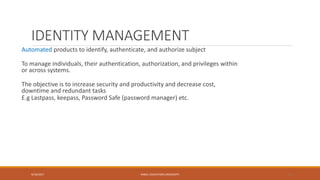 IDENTITY MANAGEMENT
Automated products to identify, authenticate, and authorize subject
To manage individuals, their authentication, authorization, and privileges within
or across systems.
The objective is to increase security and productivity and decrease cost,
downtime and redundant tasks
E.g Lastpass, keepass, Password Safe (password manager) etc.
9/16/2017 KABUL EDUCATION UNIVERSITY 11
 