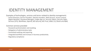 IDENTITY MANAGEMENT
Examples of technologies, services and terms related to identity management:
◦ Active Directory, Service Providers, Identity Providers, Web Services, Access control,
Digital Identities, Password Managers, Single Sign-on, Security Tokens, Security Token
Services (STS), Workflows, OpenID, WS-Security, WS-Trust, SAML 2.0, OAuth and RBAC
Common services provided
◦ Password synchronization and resetting
◦ Delegation of administrative tasks
◦ Centralized auditing and reporting
◦ Integrated workflow and increase in business productivity
◦ Regulatory compliance
9/16/2017 KABUL EDUCATION UNIVERSITY 12
 