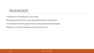 PASSWORDS
A password is something the user knows
Passwords are one of the most used authentication mechanisms
It is important that the passwords are strong and properly managed
However, it is also the weakest security mechanisms
9/16/2017 KABUL EDUCATION UNIVERSITY 13
 
