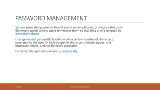 PASSWORD MANAGEMENT
System generated password should create uncomplicated, pronounceable, non-
dictionary words to help users remember them so that they aren’t tempted to
write them down
User generated password should contain a certain number of characters,
unrelated to the user ID, include special characters, include upper- and
lowercase letters, and not be easily guessable
Forced to change their passwords periodically
9/16/2017 KABUL EDUCATION UNIVERSITY 14
 