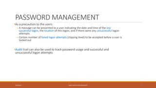 PASSWORD MANAGEMENT
•As a precaution to the users:
– A message can be presented to a user indicating the date and time of the last
successful logon, the location of this logon, and if there were any unsuccessful logon
attempts
– Certain number of failed logon attempts (clipping level) to be accepted before a user is
locked out
•Audit trail can also be used to track password usage and successful and
unsuccessful logon attempts
9/16/2017 KABUL EDUCATION UNIVERSITY 15
 