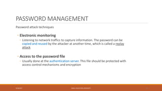 PASSWORD MANAGEMENT
Password attack techniques
◦ Electronic monitoring
◦ Listening to network traffics to capture information. The password can be
copied and reused by the attacker at another time, which is called a replay
attack
◦ Access to the password file
◦ Usually done at the authentication server. This file should be protected with
access control mechanisms and encryption
9/16/2017 KABUL EDUCATION UNIVERSITY 16
 