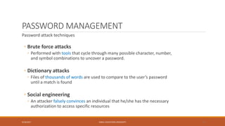 PASSWORD MANAGEMENT
Password attack techniques
◦ Brute force attacks
◦ Performed with tools that cycle through many possible character, number,
and symbol combinations to uncover a password.
◦ Dictionary attacks
◦ Files of thousands of words are used to compare to the user’s password
until a match is found
◦ Social engineering
◦ An attacker falsely convinces an individual that he/she has the necessary
authorization to access specific resources
9/16/2017 KABUL EDUCATION UNIVERSITY 17
 