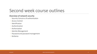 Second week course outlines
Overview of network security
◦ Security Concerns of authentication
◦ Access Control
◦ Identification
◦ Authentication
◦ Authorization
◦ Identity Management
◦ Password and password management
◦ Kerberos
9/16/2017 KABUL EDUCATION UNIVERSITY 2
 