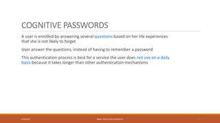 COGNITIVE PASSWORDS
A user is enrolled by answering several questions based on her life experiences
that she is not likely to forget
User answer the questions, instead of having to remember a password
This authentication process is best for a service the user does not use on a daily
basis because it takes longer than other authentication mechanisms
9/16/2017 KABUL EDUCATION UNIVERSITY 20
 