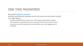 ONE-TIME PASSWORDS
Also called a dynamic password
Used for authentication purposes and is only used once (cannot be reused)
E.g.: Token device
◦ usually a handheld device that has an LCD display and possibly a keypad
◦ This hardware is separated from the computer that the user want to access
◦ Generate a one-time password to be entered by user when logging onto a
computer
9/16/2017 KABUL EDUCATION UNIVERSITY 21
 