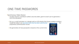ONE-TIME PASSWORDS
•Synchronous Token Device:
– Usually requires a hardware called a security token, given to each user to generate a
one-time password.
– for e.g. a small calculator or a dongle with an LCD display that shows random numbers.
Inside the token is an accurate clock that has been synchronized with the clock on the
proprietary authentication server.
– the generation of new passwords is based on the current time
9/16/2017 KABUL EDUCATION UNIVERSITY 23
 