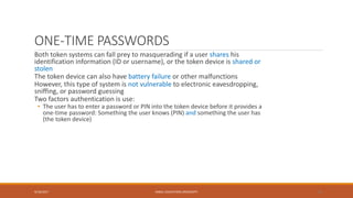 ONE-TIME PASSWORDS
Both token systems can fall prey to masquerading if a user shares his
identification information (ID or username), or the token device is shared or
stolen
The token device can also have battery failure or other malfunctions
However, this type of system is not vulnerable to electronic eavesdropping,
sniffing, or password guessing
Two factors authentication is use:
• The user has to enter a password or PIN into the token device before it provides a
one-time password: Something the user knows (PIN) and something the user has
(the token device)
9/16/2017 KABUL EDUCATION UNIVERSITY 25
 