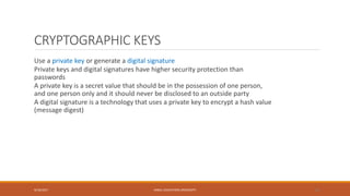 CRYPTOGRAPHIC KEYS
Use a private key or generate a digital signature
Private keys and digital signatures have higher security protection than
passwords
A private key is a secret value that should be in the possession of one person,
and one person only and it should never be disclosed to an outside party
A digital signature is a technology that uses a private key to encrypt a hash value
(message digest)
9/16/2017 KABUL EDUCATION UNIVERSITY 26
 