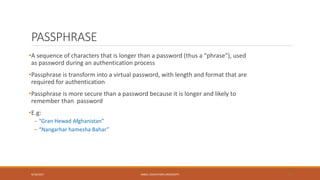PASSPHRASE
•A sequence of characters that is longer than a password (thus a “phrase”), used
as password during an authentication process
•Passphrase is transform into a virtual password, with length and format that are
required for authentication
•Passphrase is more secure than a password because it is longer and likely to
remember than password
•E.g:
– “Gran Hewad Afghanistan"
– “Nangarhar hamesha Bahar”
9/16/2017 KABUL EDUCATION UNIVERSITY 27
 