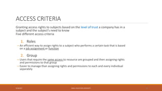 ACCESS CRITERIA
Granting access rights to subjects based on the level of trust a company has in a
subject and the subject’s need to know
Five different access criteria
1. Roles
– An efficient way to assign rights to a subject who performs a certain task that is based
on a job assignment or function
2. Group
– Users that require the same access to resource are grouped and then assigning rights
and permissions to that group
– Easier to manage than assigning rights and permissions to each and every individual
separately
9/16/2017 KABUL EDUCATION UNIVERSITY 28
 