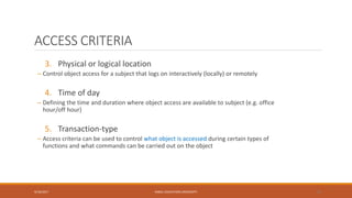 ACCESS CRITERIA
3. Physical or logical location
– Control object access for a subject that logs on interactively (locally) or remotely
4. Time of day
– Defining the time and duration where object access are available to subject (e.g. office
hour/off hour)
5. Transaction-type
– Access criteria can be used to control what object is accessed during certain types of
functions and what commands can be carried out on the object
9/16/2017 KABUL EDUCATION UNIVERSITY 29
 