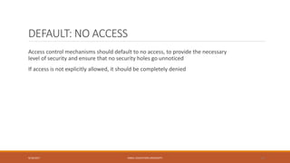 DEFAULT: NO ACCESS
Access control mechanisms should default to no access, to provide the necessary
level of security and ensure that no security holes go unnoticed
If access is not explicitly allowed, it should be completely denied
9/16/2017 KABUL EDUCATION UNIVERSITY 30
 
