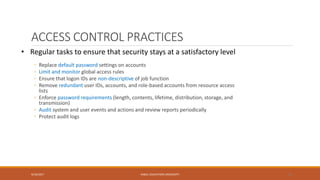 ACCESS CONTROL PRACTICES
◦ Replace default password settings on accounts
◦ Limit and monitor global access rules
◦ Ensure that logon IDs are non-descriptive of job function
◦ Remove redundant user IDs, accounts, and role-based accounts from resource access
lists
◦ Enforce password requirements (length, contents, lifetime, distribution, storage, and
transmission)
◦ Audit system and user events and actions and review reports periodically
◦ Protect audit logs
9/16/2017 KABUL EDUCATION UNIVERSITY 33
• Regular tasks to ensure that security stays at a satisfactory level
 