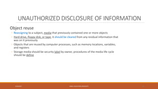 UNAUTHORIZED DISCLOSURE OF INFORMATION
Object reuse
◦ Reassigning to a subject, media that previously contained one or more objects
◦ Hard drive, floppy disk, or tape, it should be cleared from any residual information that
was on it previously
◦ Objects that are reused by computer processes, such as memory locations, variables,
and registers
◦ Storage media should be security label by owner, procedures of the media life cycle
should be define
9/16/2017 KABUL EDUCATION UNIVERSITY 34
 