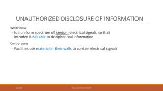 UNAUTHORIZED DISCLOSURE OF INFORMATION
White noise
◦ Is a uniform spectrum of random electrical signals, so that
intruder is not able to decipher real information
Control zone
◦ Facilities use material in their walls to contain electrical signals
9/16/2017 KABUL EDUCATION UNIVERSITY 36
 