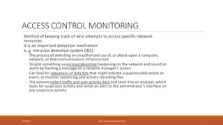 ACCESS CONTROL MONITORING
Method of keeping track of who attempts to access specific network
resources
It is an important detection mechanism
e,.g. Intrusion detection system (IDS)
◦ The process of detecting an unauthorized use of, or attack upon a computer,
network, or telecommunications infrastructure
◦ To spot something suspicious/abnormal happening on the network and sound an
alarm by flashing a message on a network manager’s screen
◦ Can look for sequences of data bits that might indicate a questionable action or
event, or monitor system log and activity recording files
◦ The sensors collect traffic and user activity data and send it to an analyzer, which
looks for suspicious activity and sends an alert to the administrator’s interface on
any suspicious activity
9/16/2017 KABUL EDUCATION UNIVERSITY 37
 