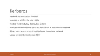 Kerberos
Network Authentication Protocol
Invented at M.I.T in the late 1980’s
Trusted Third Party key distribution system
Provides centralized third-party authentication in a distributed network
Allows users access to services distributed throughout network
Uses a key distribution Center (KDC)
9/16/2017 KABUL EDUCATION UNIVERSITY 39
 