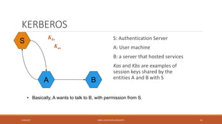 KERBEROS
S: Authentication Server
A: User machine
B: a server that hosted services
Kas and Kbs are examples of
session keys shared by the
entities A and B with S
9/16/2017 KABUL EDUCATION UNIVERSITY 41
S
A B
Kas
Kbs
• Basically, A wants to talk to B, with permission from S.
 