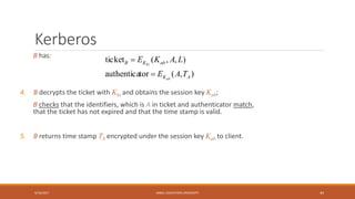 Kerberos
B has:
4. B decrypts the ticket with Kbs and obtains the session key Kab;
B checks that the identifiers, which is A in ticket and authenticator match,
that the ticket has not expired and that the time stamp is valid.
5. B returns time stamp TA encrypted under the session key Kab to client.
9/16/2017 KABUL EDUCATION UNIVERSITY 44
),(torauthentica
),,(ticket
AK
abKB
TAE
LAKE
ab
bs


 