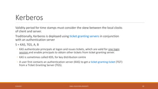 Kerberos
Validity period for time stamps must consider the skew between the local clocks
of client and server.
Traditionally, Kerberos is deployed using ticket granting servers in conjunction
with an authentication server
S = KAS, TGS, A, B
◦ KAS authenticate principals at logon and issues tickets, which are valid for one login
session and enable principals to obtain other tickets from ticket granting server.
◦ KAS is sometimes called KDS, for key distribution centre
◦ A user first contacts an authentication server (KAS) to get a ticket granting ticket (TGT)
from a Ticket Granting Server (TGS).
9/16/2017 KABUL EDUCATION UNIVERSITY 45
 