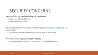 SECURITY CONCERNS
Key concerns are confidentiality and timeliness
◦ Prevent unauthorized access
◦ ensure freshness of data
To provide confidentiality, one must encrypt identification and session key
information
◦ This requires the use of previously shared private or public keys
Need timeliness to prevent replay attacks
◦ by using sequence numbers or timestamps or challenge/response
9/16/2017 KABUL EDUCATION UNIVERSITY 5
 
