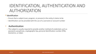 IDENTIFICATION, AUTHENTICATION AND
AUTHORIZATION
• Identification
– Ensure that a subject (user, program, or process) is the entity it claims to be
– Identification can be provided with the use of a username or account number
• Authentication
– The subject is usually required to provide another method of credentials such as:
password, passphrase, cryptographic key, personal identification number (PIN),
biometrics, or token
9/16/2017 KABUL EDUCATION UNIVERSITY 7
 
