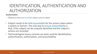 IDENTIFICATION, AUTHENTICATION AND
AUTHORIZATION
•Authorization
–A process that grants or denies subject access to object
• Subject needs to be held accountable for the actions taken within
a system or domain. The only way to ensure accountability is
that, if the subject can be uniquely identified and the subject’s
actions are recorded
• Technical/logical access controls are tools used for identification,
authentication, authorization, and accountability
9/16/2017 KABUL EDUCATION UNIVERSITY 8
 