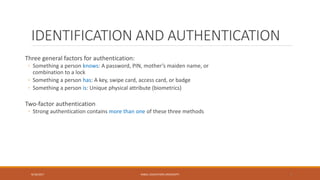 IDENTIFICATION AND AUTHENTICATION
Three general factors for authentication:
◦ Something a person knows: A password, PIN, mother’s maiden name, or
combination to a lock
◦ Something a person has: A key, swipe card, access card, or badge
◦ Something a person is: Unique physical attribute (biometrics)
Two-factor authentication
◦ Strong authentication contains more than one of these three methods
9/16/2017 KABUL EDUCATION UNIVERSITY 9
 