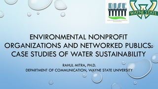 ENVIRONMENTAL NONPROFIT
ORGANIZATIONS AND NETWORKED PUBLICS:
CASE STUDIES OF WATER SUSTAINABILITY
RAHUL MITRA, PH.D.
DEPARTMENT OF COMMUNICATION, WAYNE STATE UNIVERSITY
 