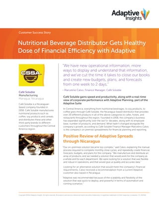 Customer Success Story
Nutritional Beverage Distributor Gets Healthy
Dose of Financial Efficiency with Adaptive
“We have new operational information, more
ways to display and understand that information,
and we’ve cut the time it takes to close our books
and create new budgets, plans, and forecasts
from one week to 2 days.”
- Marcelino Calvo, Finance Manager, Café Soluble
Café Soluble gains speed and productivity, along with a real-time
view of corporate performance with Adaptive Planning, part of the
Adaptive Suite
In Central America, everything from nutritional beverages, to soy products, to
coffee goes through Café Soluble, the Nicaragua-based distributor that provides
over 20 different products in all of the above categories to cafes, hotels, and
restaurants throughout the region. Founded in 1958, the company’s business
has expanded signiﬁcantly over the last 5+ decades, along with its employee
base, number of products, and demand. What hadn’t changed alongside the
company’s growth, according to Café Soluble Finance Manager Marcelino Calvo,
is the company’s on premise spreadsheets for ﬁnancial planning and reporting.
Positive Review of Adaptive Spreads
through Nicaragua
“Our on-premises solution became too complex,” said Calvo, explaining the manual
process required to complete monthly close cycles, and repeatedly create ﬁnancial
forecasts, budgets, and plans for the company. “We manufacture and distribute an
array of products, and we needed a solution that would work for the company as
a whole and for each department. We were looking for a solution that was ﬂexible
and robust in operations, and that would give us quality and accurate data.”
Looking for an alternative solution that would meet the company’s ﬁnancial
requirements, Calvo received a recommendation from a current Adaptive
customer also based in Nicaragua.
“Adaptive was recommended because of the scalability and ﬂexibility of the
solution that was quick to deploy, and powerful in terms of automation and
running scenarios.”
Copyright ©2014 Adaptive Insights. All rights reserved. All products and services referenced herein are either trademarks or registered trademarks of their respective companies. CS_042314
Café Soluble
Manufacturing
Managua, Nicaragua
Café Soluble is a Nicaraguan
based company founded in
1958. Café Soluble manufactures
nutritional products such as
coffee, soy products and cereals,
and distributes these and other
third-party brands to different
customers throughout the Central
America region.
 