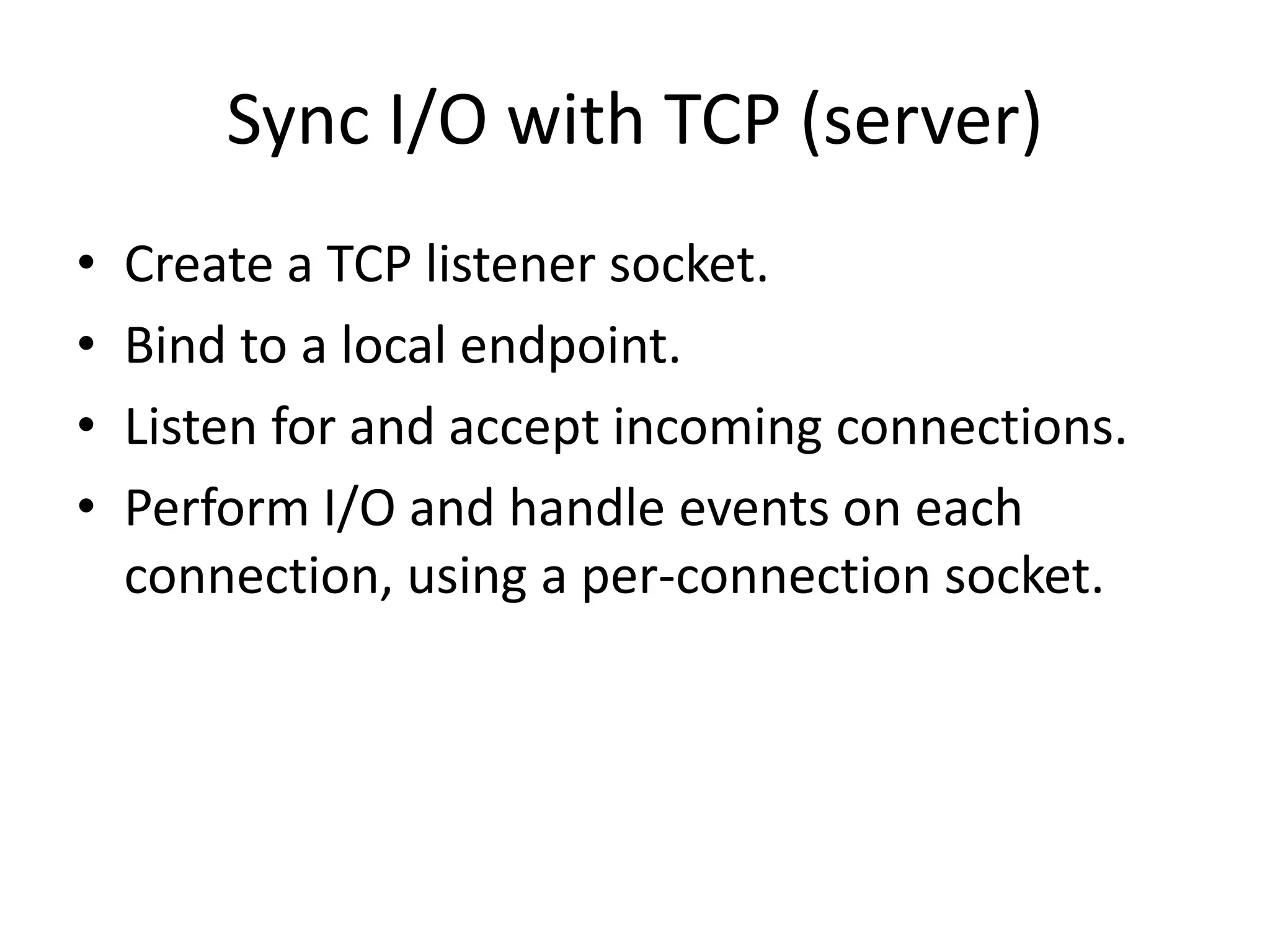 Sync I/O with TCP (server)
• Create a TCP listener socket.
• Bind to a local endpoint.
• Listen for and accept incoming connections.
• Perform I/O and handle events on each
connection, using a per-connection socket.
 