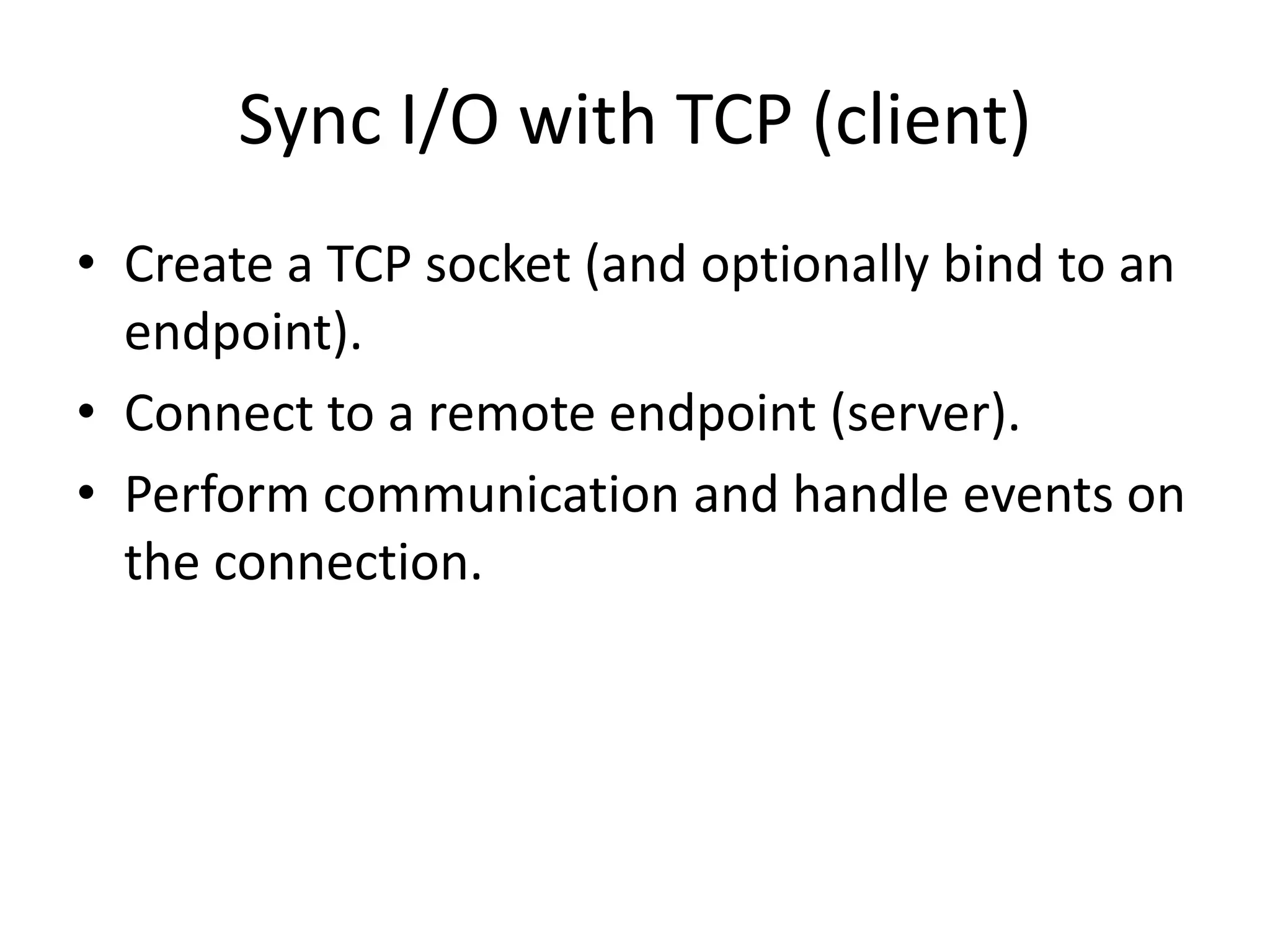 Sync I/O with TCP (client)
• Create a TCP socket (and optionally bind to an
endpoint).
• Connect to a remote endpoint (server).
• Perform communication and handle events on
the connection.
 