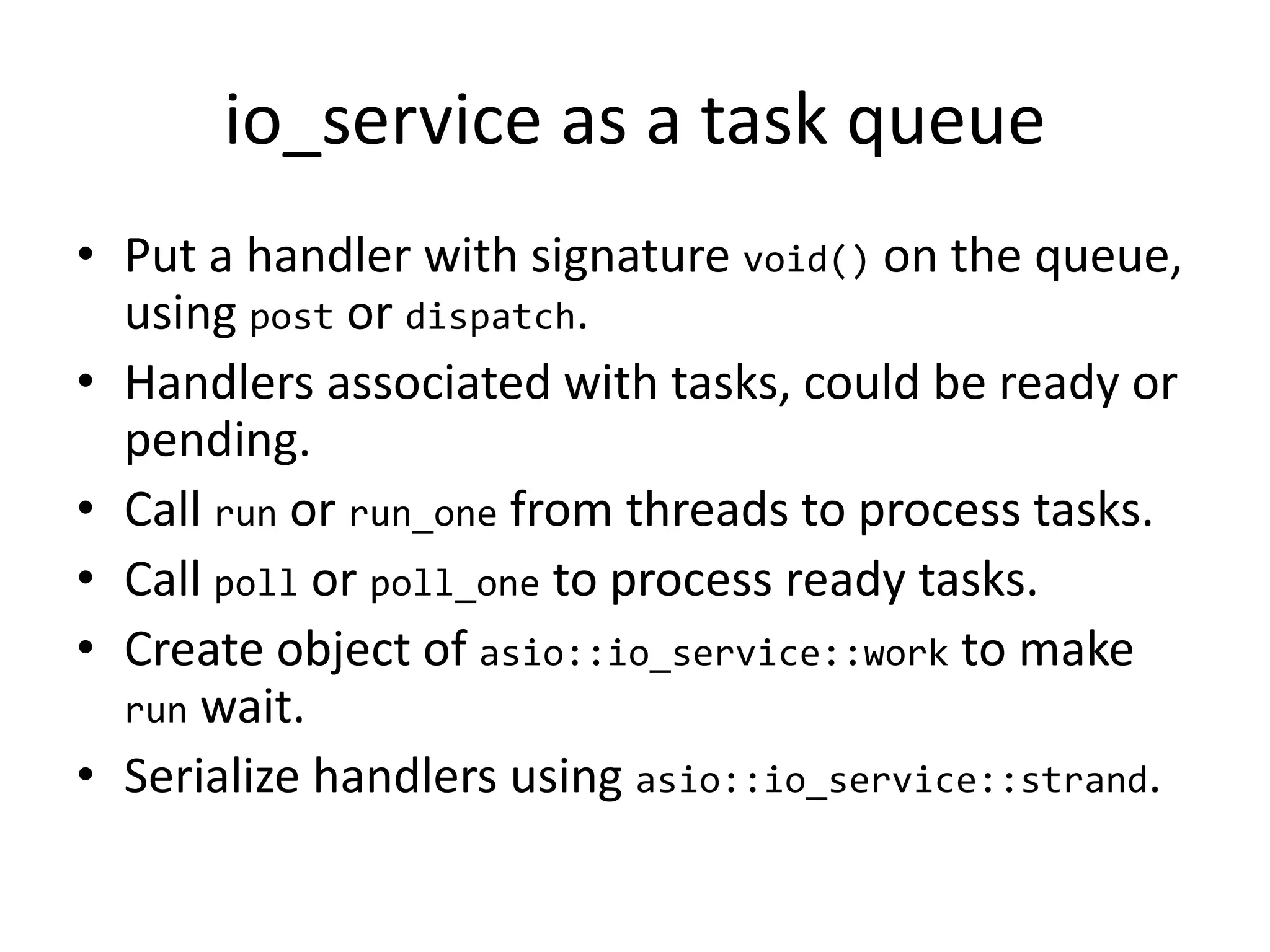 io_service as a task queue
• Put a handler with signature void() on the queue,
using post or dispatch.
• Handlers associated with tasks, could be ready or
pending.
• Call run or run_one from threads to process tasks.
• Call poll or poll_one to process ready tasks.
• Create object of asio::io_service::work to make
run wait.
• Serialize handlers using asio::io_service::strand.
 
