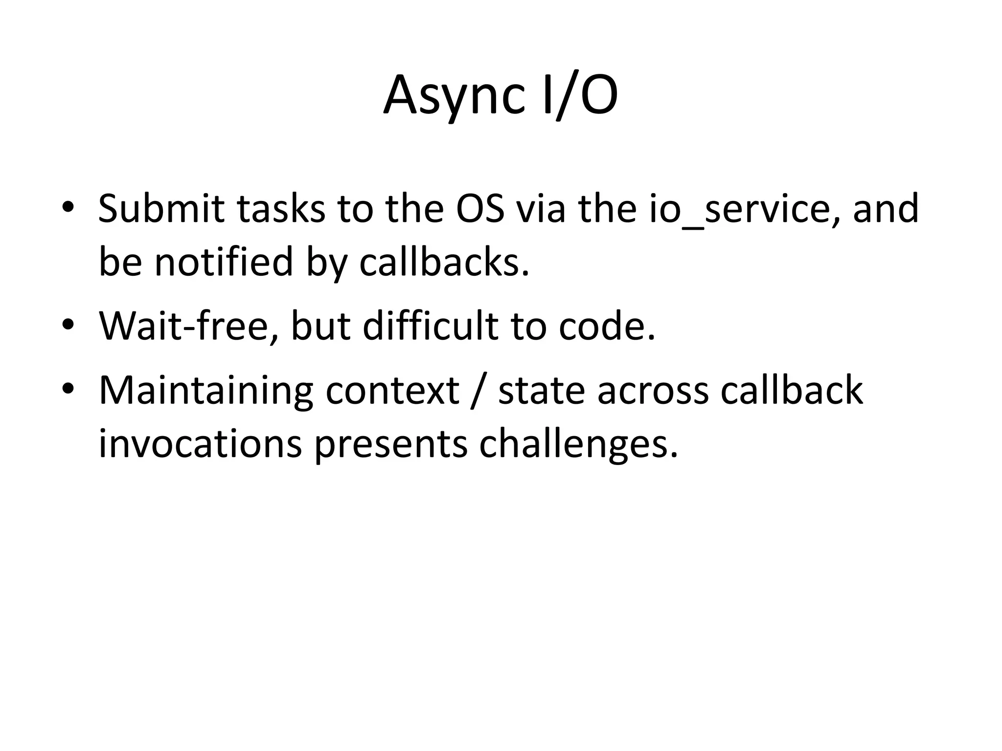 Async I/O
• Submit tasks to the OS via the io_service, and
be notified by callbacks.
• Wait-free, but difficult to code.
• Maintaining context / state across callback
invocations presents challenges.
 