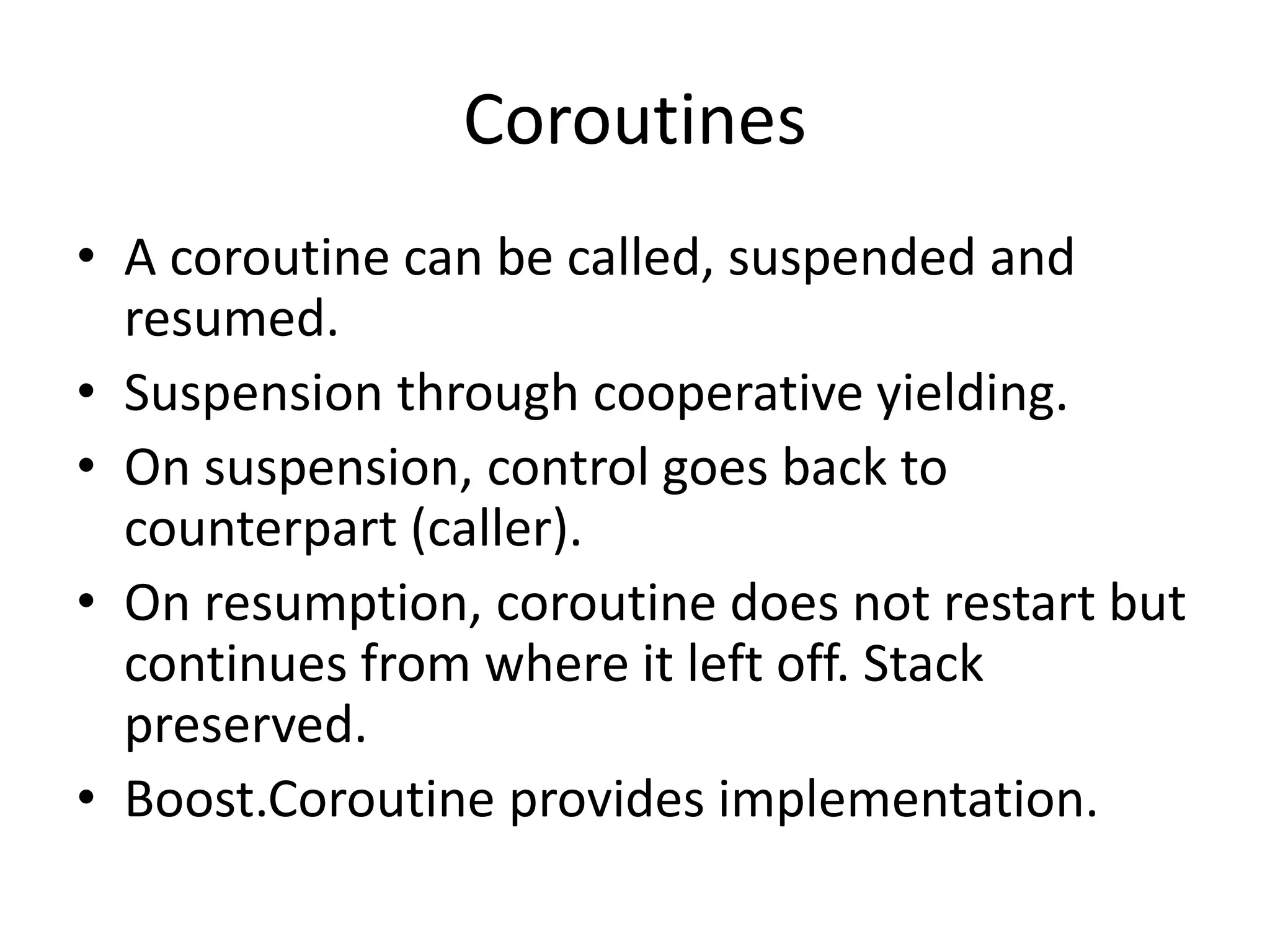 Coroutines
• A coroutine can be called, suspended and
resumed.
• Suspension through cooperative yielding.
• On suspension, control goes back to
counterpart (caller).
• On resumption, coroutine does not restart but
continues from where it left off. Stack
preserved.
• Boost.Coroutine provides implementation.
 