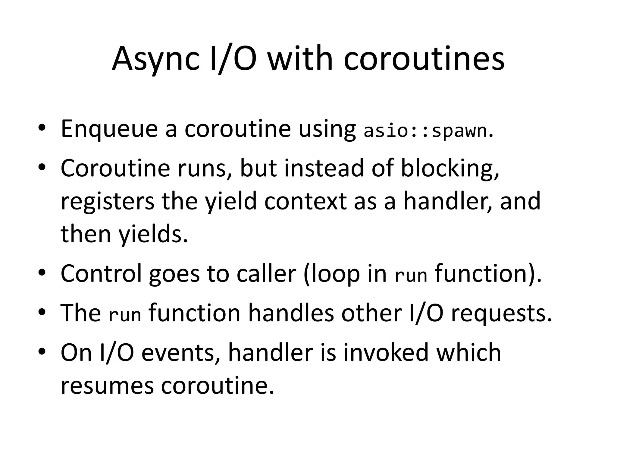 Async I/O with coroutines
• Enqueue a coroutine using asio::spawn.
• Coroutine runs, but instead of blocking,
registers the yield context as a handler, and
then yields.
• Control goes to caller (loop in run function).
• The run function handles other I/O requests.
• On I/O events, handler is invoked which
resumes coroutine.
 
